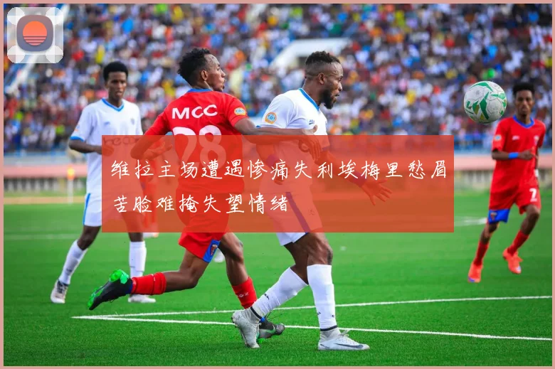 维拉主场遭遇惨痛失利埃梅里愁眉苦脸难掩失望情绪