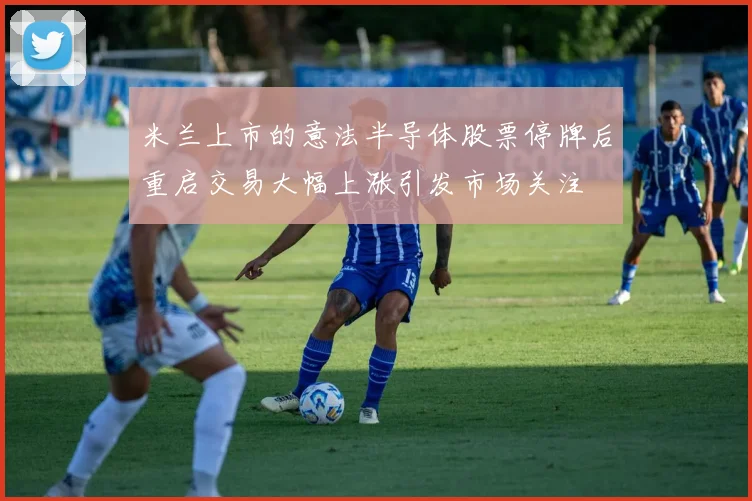 米兰上市的意法半导体股票停牌后重启交易大幅上涨引发市场关注