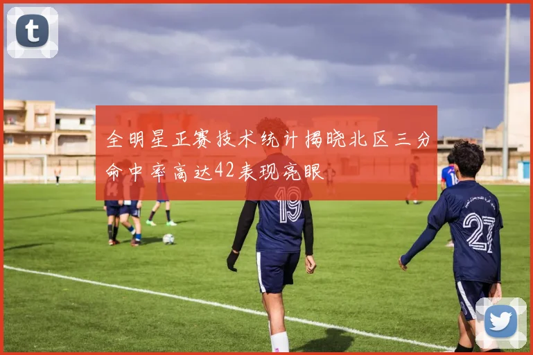 全明星正赛技术统计揭晓北区三分命中率高达42表现亮眼