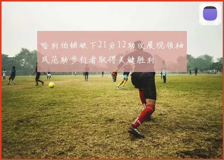 哈利伯顿砍下21分12助攻展现领袖风范助步行者取得关键胜利