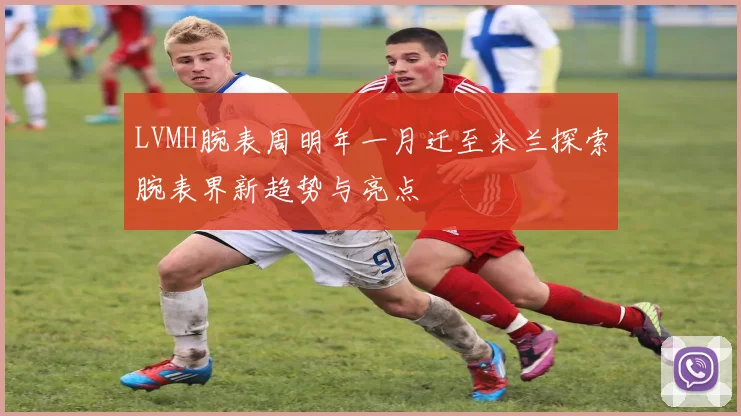 LVMH腕表周明年一月迁至米兰探索腕表界新趋势与亮点